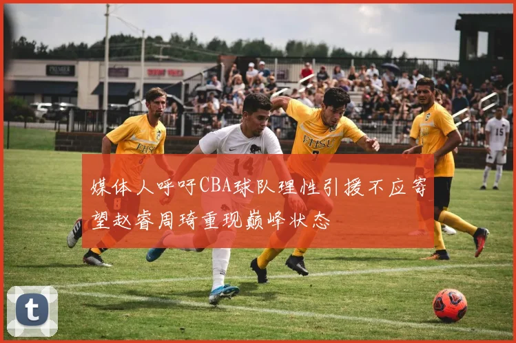 媒体人呼吁CBA球队理性引援不应寄望赵睿周琦重现巅峰状态