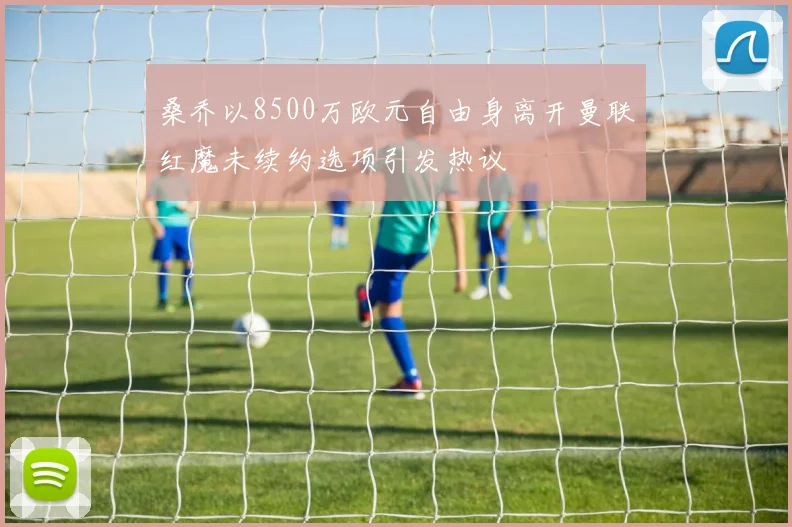 桑乔以8500万欧元自由身离开曼联红魔未续约选项引发热议