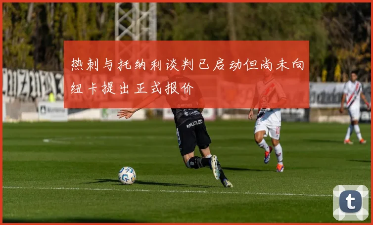 热刺与托纳利谈判已启动但尚未向纽卡提出正式报价