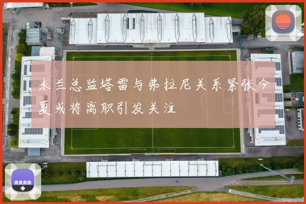 米兰总监塔雷与弗拉尼关系紧张今夏或将离职引发关注