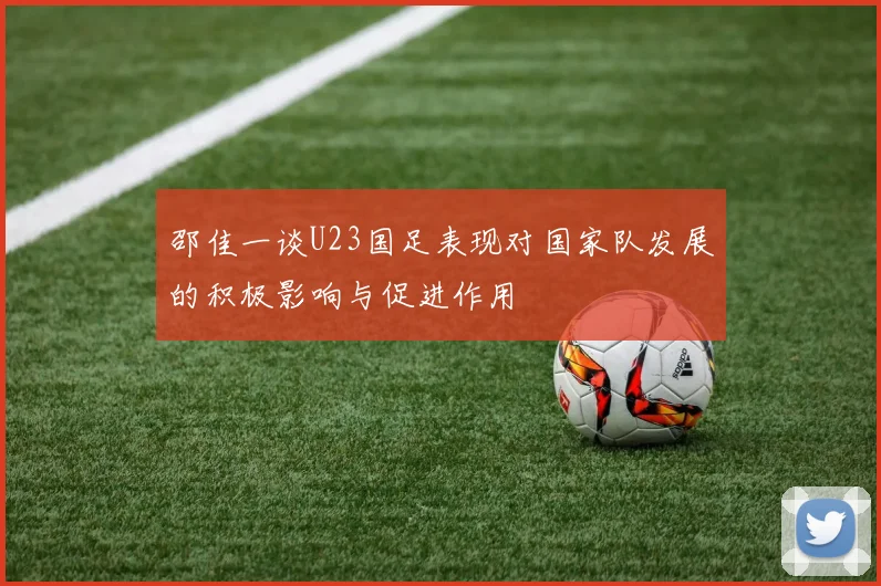 邵佳一谈U23国足表现对国家队发展的积极影响与促进作用