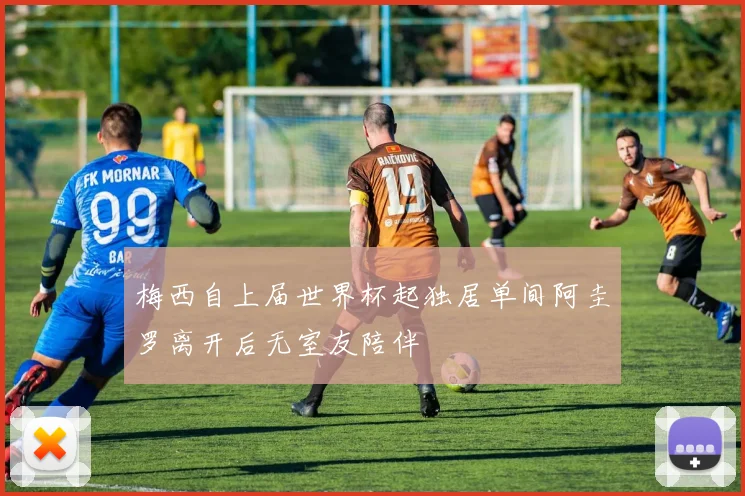 梅西自上届世界杯起独居单间阿圭罗离开后无室友陪伴