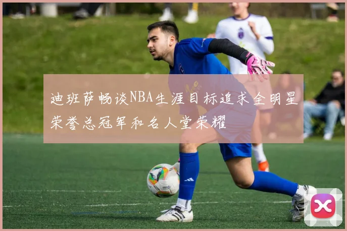 迪班萨畅谈NBA生涯目标追求全明星荣誉总冠军和名人堂荣耀
