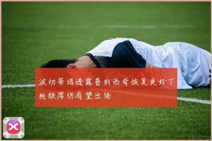 波切蒂诺透露普利西奇恢复良好下轮缺席仍有望出场