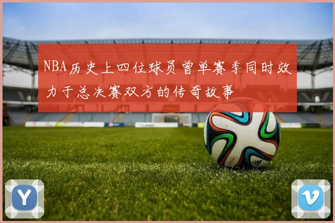 NBA历史上四位球员曾单赛季同时效力于总决赛双方的传奇故事