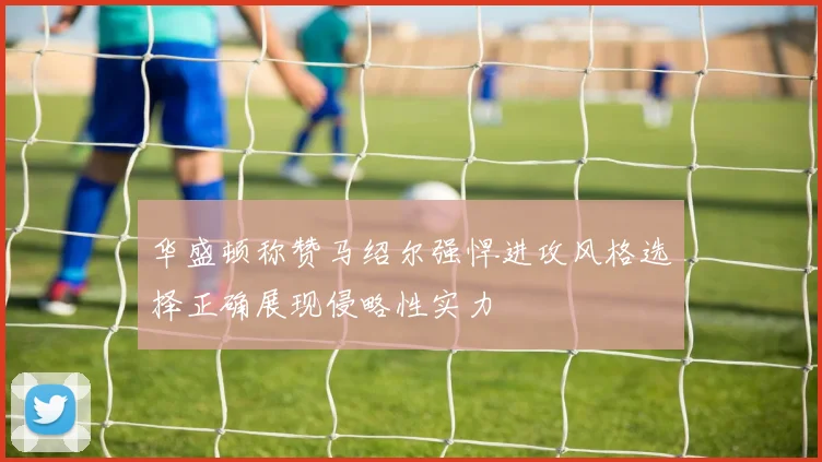 华盛顿称赞马绍尔强悍进攻风格选择正确展现侵略性实力