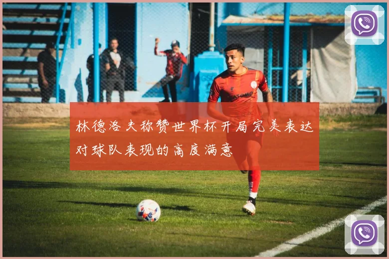 林德洛夫称赞世界杯开局完美表达对球队表现的高度满意