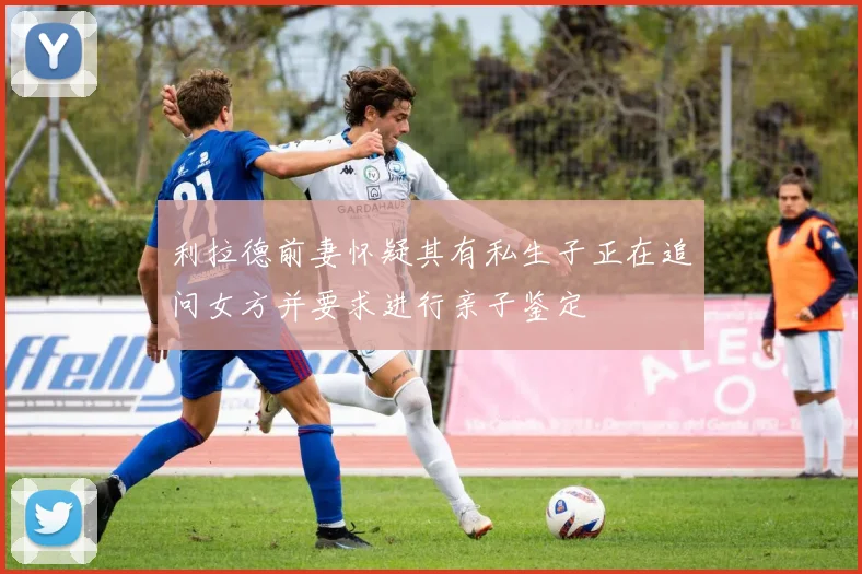利拉德前妻怀疑其有私生子正在追问女方并要求进行亲子鉴定