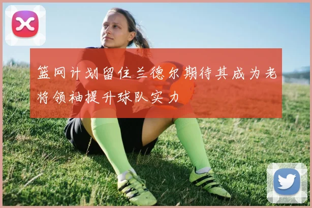 篮网计划留住兰德尔期待其成为老将领袖提升球队实力
